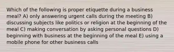 Which of the following is proper etiquette during a business meal? A) only answering urgent calls during the meeting B) discussing subjects like politics or religion at the beginning of the meal C) making conversation by asking personal questions D) beginning with business at the beginning of the meal E) using a mobile phone for other business calls