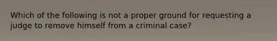 Which of the following is not a proper ground for requesting a judge to remove himself from a criminal case?