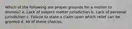 Which of the following are proper grounds for a motion to dismiss? a. Lack of subject matter jurisdiction b. Lack of personal jurisdiction c. Failure to state a claim upon which relief can be granted d. All of these choices.