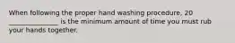 When following the proper hand washing procedure, 20 _______________ is the minimum amount of time you must rub your hands together.