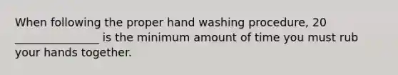 When following the proper hand washing procedure, 20 _______________ is the minimum amount of time you must rub your hands together.