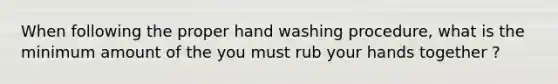 When following the proper hand washing procedure, what is the minimum amount of the you must rub your hands together ?