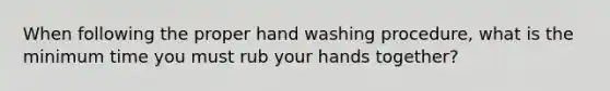 When following the proper hand washing procedure, what is the minimum time you must rub your hands together?