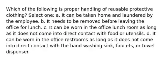 Which of the following is proper handling of reusable protective clothing? Select one: a. It can be taken home and laundered by the employee. b. It needs to be removed before leaving the office for lunch. c. It can be worn in the office lunch room as long as it does not come into direct contact with food or utensils. d. It can be worn in the office restrooms as long as it does not come into direct contact with the hand washing sink, faucets, or towel dispenser.