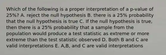 Which of the following is a proper interpretation of a p-value of 25%? A. reject the null hypothesis B. there is a 25% probability that the null hypothesis is true C. If the null hypothesis is true, then there is a 25% probability that a sample from the population would produce a test statistic as extreme or more extreme than the test statistic observed D. Both B and C are valid interpretations E. A,B, and C are valid interpretations