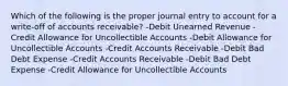 Which of the following is the proper journal entry to account for a write-off of accounts receivable? -Debit Unearned Revenue -Credit Allowance for Uncollectible Accounts -Debit Allowance for Uncollectible Accounts -Credit Accounts Receivable -Debit Bad Debt Expense -Credit Accounts Receivable -Debit Bad Debt Expense -Credit Allowance for Uncollectible Accounts