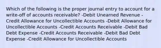 Which of the following is the proper journal entry to account for a write-off of accounts receivable? -Debit Unearned Revenue -Credit Allowance for Uncollectible Accounts -Debit Allowance for Uncollectible Accounts -Credit Accounts Receivable -Debit Bad Debt Expense -Credit Accounts Receivable -Debit Bad Debt Expense -Credit Allowance for Uncollectible Accounts