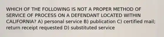 WHICH OF THE FOLLOWING IS NOT A PROPER METHOD OF SERVICE OF PROCESS ON A DEFENDANT LOCATED WITHIN CALIFORNIA? A) personal service B) publication C) certified mail; return receipt requested D) substituted service