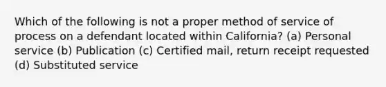 Which of the following is not a proper method of service of process on a defendant located within California? (a) Personal service (b) Publication (c) Certified mail, return receipt requested (d) Substituted service