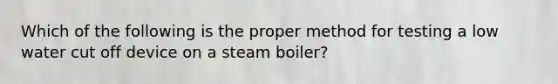 Which of the following is the proper method for testing a low water cut off device on a steam boiler?