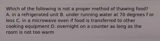 Which of the following is not a proper method of thawing food? A. in a refrigerated unit B. under running water at 70 degrees f or less C. in a microwave oven if food is transferred to other cooking equipment D. overnight on a counter as long as the room is not too warm