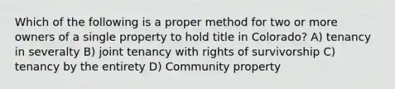 Which of the following is a proper method for two or more owners of a single property to hold title in Colorado? A) tenancy in severalty B) joint tenancy with rights of survivorship C) tenancy by the entirety D) Community property