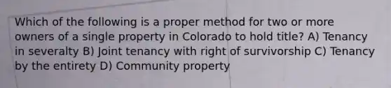 Which of the following is a proper method for two or more owners of a single property in Colorado to hold title? A) Tenancy in severalty B) Joint tenancy with right of survivorship C) Tenancy by the entirety D) Community property