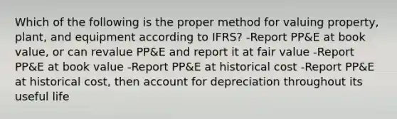 Which of the following is the proper method for valuing property, plant, and equipment according to IFRS? -Report PP&E at book value, or can revalue PP&E and report it at fair value -Report PP&E at book value -Report PP&E at historical cost -Report PP&E at historical cost, then account for depreciation throughout its useful life