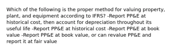 Which of the following is the proper method for valuing property, plant, and equipment according to IFRS? -Report PP&E at historical cost, then account for depreciation throughout its useful life -Report PP&E at historical cost -Report PP&E at book value -Report PP&E at book value, or can revalue PP&E and report it at fair value