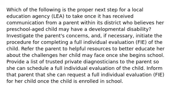 Which of the following is the proper next step for a local education agency (LEA) to take once it has received communication from a parent within its district who believes her preschool-aged child may have a developmental disability? Investigate the parent's concerns, and, if necessary, initiate the procedure for completing a full individual evaluation (FIE) of the child. Refer the parent to helpful resources to better educate her about the challenges her child may face once she begins school. Provide a list of trusted private diagnosticians to the parent so she can schedule a full individual evaluation of the child. Inform that parent that she can request a full individual evaluation (FIE) for her child once the child is enrolled in school.