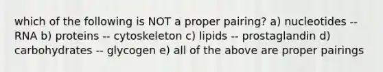 which of the following is NOT a proper pairing? a) nucleotides -- RNA b) proteins -- cytoskeleton c) lipids -- prostaglandin d) carbohydrates -- glycogen e) all of the above are proper pairings