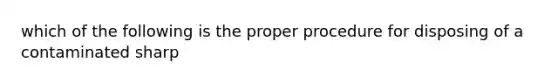 which of the following is the proper procedure for disposing of a contaminated sharp