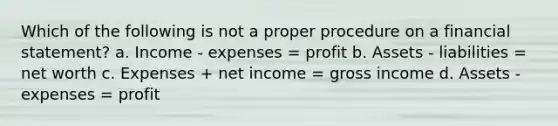 Which of the following is not a proper procedure on a financial statement? a. Income - expenses = profit b. Assets - liabilities = net worth c. Expenses + net income = gross income d. Assets - expenses = profit