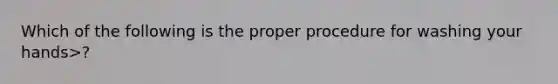 Which of the following is the proper procedure for washing your hands>?