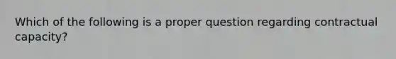 Which of the following is a proper question regarding contractual capacity?