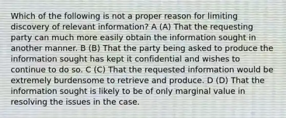 Which of the following is not a proper reason for limiting discovery of relevant information? A (A) That the requesting party can much more easily obtain the information sought in another manner. B (B) That the party being asked to produce the information sought has kept it confidential and wishes to continue to do so. C (C) That the requested information would be extremely burdensome to retrieve and produce. D (D) That the information sought is likely to be of only marginal value in resolving the issues in the case.