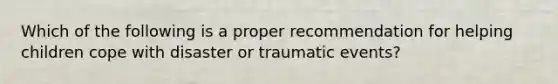 Which of the following is a proper recommendation for helping children cope with disaster or traumatic events?