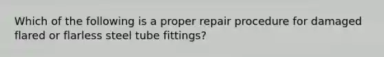 Which of the following is a proper repair procedure for damaged flared or flarless steel tube fittings?