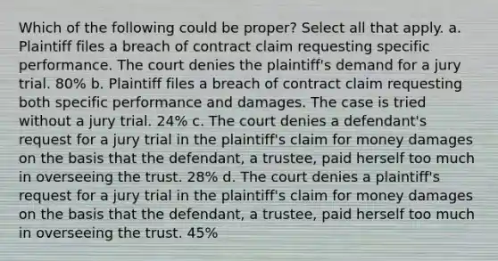 Which of the following could be proper? Select all that apply. a. Plaintiff files a breach of contract claim requesting specific performance. The court denies the plaintiff's demand for a jury trial. 80% b. Plaintiff files a breach of contract claim requesting both specific performance and damages. The case is tried without a jury trial. 24% c. The court denies a defendant's request for a jury trial in the plaintiff's claim for money damages on the basis that the defendant, a trustee, paid herself too much in overseeing the trust. 28% d. The court denies a plaintiff's request for a jury trial in the plaintiff's claim for money damages on the basis that the defendant, a trustee, paid herself too much in overseeing the trust. 45%