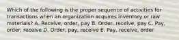 Which of the following is the proper sequence of activities for transactions when an organization acquires inventory or raw materials? A. Receive, order, pay B. Order, receive, pay C. Pay, order, receive D. Order, pay, receive E. Pay, receive, order