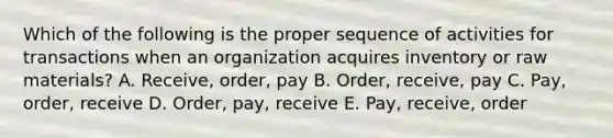 Which of the following is the proper sequence of activities for transactions when an organization acquires inventory or raw materials? A. Receive, order, pay B. Order, receive, pay C. Pay, order, receive D. Order, pay, receive E. Pay, receive, order