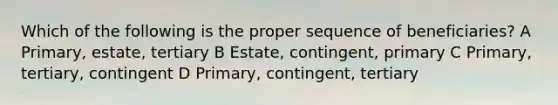 Which of the following is the proper sequence of beneficiaries? A Primary, estate, tertiary B Estate, contingent, primary C Primary, tertiary, contingent D Primary, contingent, tertiary