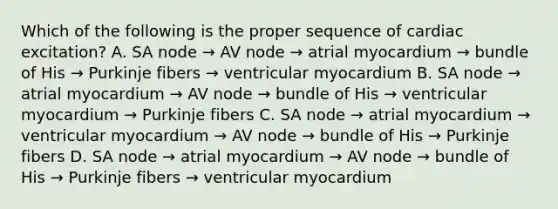 Which of the following is the proper sequence of cardiac excitation? A. SA node → AV node → atrial myocardium → bundle of His → Purkinje fibers → ventricular myocardium B. SA node → atrial myocardium → AV node → bundle of His → ventricular myocardium → Purkinje fibers C. SA node → atrial myocardium → ventricular myocardium → AV node → bundle of His → Purkinje fibers D. SA node → atrial myocardium → AV node → bundle of His → Purkinje fibers → ventricular myocardium