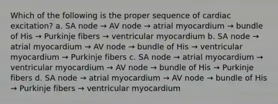 Which of the following is the proper sequence of cardiac excitation? a. SA node → AV node → atrial myocardium → bundle of His → Purkinje fibers → ventricular myocardium b. SA node → atrial myocardium → AV node → bundle of His → ventricular myocardium → Purkinje fibers c. SA node → atrial myocardium → ventricular myocardium → AV node → bundle of His → Purkinje fibers d. SA node → atrial myocardium → AV node → bundle of His → Purkinje fibers → ventricular myocardium