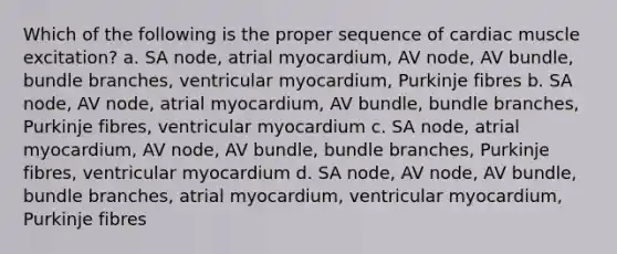 Which of the following is the proper sequence of cardiac muscle excitation? a. SA node, atrial myocardium, AV node, AV bundle, bundle branches, ventricular myocardium, Purkinje fibres b. SA node, AV node, atrial myocardium, AV bundle, bundle branches, Purkinje fibres, ventricular myocardium c. SA node, atrial myocardium, AV node, AV bundle, bundle branches, Purkinje fibres, ventricular myocardium d. SA node, AV node, AV bundle, bundle branches, atrial myocardium, ventricular myocardium, Purkinje fibres