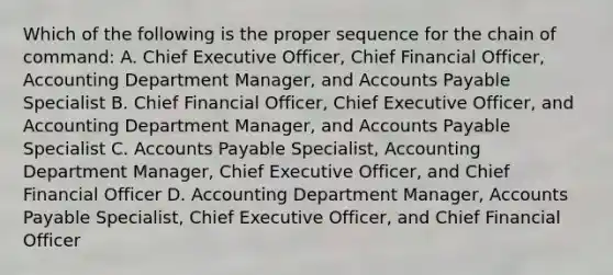 Which of the following is the proper sequence for the chain of command: A. Chief Executive Officer, Chief Financial Officer, Accounting Department Manager, and Accounts Payable Specialist B. Chief Financial Officer, Chief Executive Officer, and Accounting Department Manager, and Accounts Payable Specialist C. Accounts Payable Specialist, Accounting Department Manager, Chief Executive Officer, and Chief Financial Officer D. Accounting Department Manager, Accounts Payable Specialist, Chief Executive Officer, and Chief Financial Officer