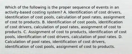 Which of the following is the proper sequence of events in an activity-based costing system? A. Identification of cost drivers, identification of cost pools, calculation of pool rates, assignment of cost to products. B. Identification of cost pools, identification of cost drivers, calculation of pool rates, assignment of cost to products. C. Assignment of cost to products, identification of cost pools, identification of cost drivers, calculation of pool rates. D. Calculation of pool rates, identification of cost drivers, identification of cost pools, assignment of cost to products.