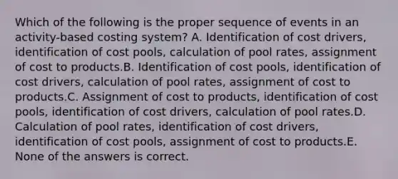 Which of the following is the proper sequence of events in an activity-based costing system? A. Identification of cost drivers, identification of cost pools, calculation of pool rates, assignment of cost to products.B. Identification of cost pools, identification of cost drivers, calculation of pool rates, assignment of cost to products.C. Assignment of cost to products, identification of cost pools, identification of cost drivers, calculation of pool rates.D. Calculation of pool rates, identification of cost drivers, identification of cost pools, assignment of cost to products.E. None of the answers is correct.