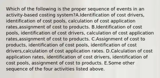 Which of the following is the proper sequence of events in an activity-based costing system?A.Identification of cost drivers, identification of cost pools, calculation of cost application rates,assignment of cost to products. B.Identification of cost pools, identification of cost drivers, calculation of cost application rates,assignment of cost to products. C.Assignment of cost to products, identification of cost pools, identification of cost drivers,calculation of cost application rates. D.Calculation of cost application rates, identification of cost drivers, identification of cost pools, assignment of cost to products. E.Some other sequence of the four activities listed above.