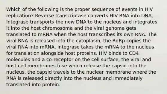 Which of the following is the proper sequence of events in HIV replication? Reverse transcriptase converts HIV RNA into DNA, Integrase transports the new DNA to the nucleus and integrates it into the host chromosome and the viral genome gets translated to mRNA when the host transcribes its own RNA. The viral RNA is released into the cytoplasm, the RdRp copies the viral RNA into mRNA, integrase takes the mRNA to the nucleus for translation alongside host proteins. HIV binds to CD4 molecules and a co-receptor on the cell surface, the viral and host cell membranes fuse which release the capsid into the nucleus, the capsid travels to the nuclear membrane where the RNA is released directly into the nucleus and immediately translated into protein.