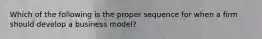 Which of the following is the proper sequence for when a firm should develop a business model?