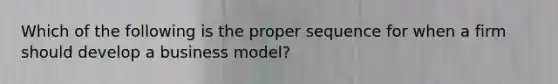 Which of the following is the proper sequence for when a firm should develop a business model?