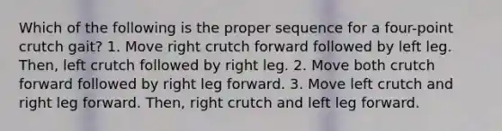 Which of the following is the proper sequence for a four-point crutch gait? 1. Move right crutch forward followed by left leg. Then, left crutch followed by right leg. 2. Move both crutch forward followed by right leg forward. 3. Move left crutch and right leg forward. Then, right crutch and left leg forward.