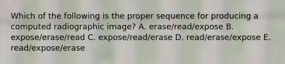 Which of the following is the proper sequence for producing a computed radiographic image? A. erase/read/expose B. expose/erase/read C. expose/read/erase D. read/erase/expose E. read/expose/erase