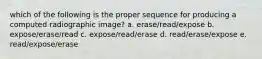 which of the following is the proper sequence for producing a computed radiographic image? a. erase/read/expose b. expose/erase/read c. expose/read/erase d. read/erase/expose e. read/expose/erase