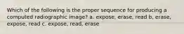 Which of the following is the proper sequence for producing a computed radiographic image? a. expose, erase, read b, erase, expose, read c. expose, read, erase