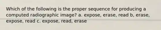 Which of the following is the proper sequence for producing a computed radiographic image? a. expose, erase, read b, erase, expose, read c. expose, read, erase