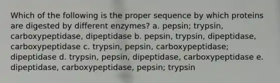 Which of the following is the proper sequence by which proteins are digested by different enzymes? a. pepsin; trypsin, carboxypeptidase, dipeptidase b. pepsin, trypsin, dipeptidase, carboxypeptidase c. trypsin, pepsin, carboxypeptidase; dipeptidase d. trypsin, pepsin, dipeptidase, carboxypeptidase e. dipeptidase, carboxypeptidase, pepsin; trypsin