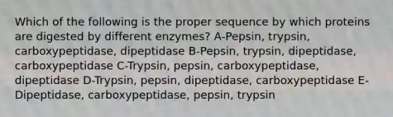 Which of the following is the proper sequence by which proteins are digested by different enzymes? A-Pepsin, trypsin, carboxypeptidase, dipeptidase B-Pepsin, trypsin, dipeptidase, carboxypeptidase C-Trypsin, pepsin, carboxypeptidase, dipeptidase D-Trypsin, pepsin, dipeptidase, carboxypeptidase E-Dipeptidase, carboxypeptidase, pepsin, trypsin