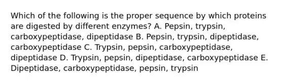 Which of the following is the proper sequence by which proteins are digested by different enzymes? A. Pepsin, trypsin, carboxypeptidase, dipeptidase B. Pepsin, trypsin, dipeptidase, carboxypeptidase C. Trypsin, pepsin, carboxypeptidase, dipeptidase D. Trypsin, pepsin, dipeptidase, carboxypeptidase E. Dipeptidase, carboxypeptidase, pepsin, trypsin